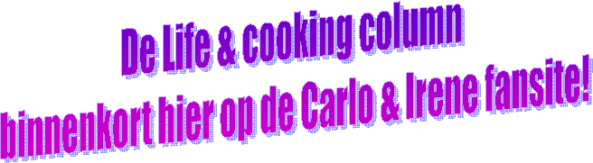 De Life & cooking column 
binnenkort hier op de Carlo & Irene fansite!